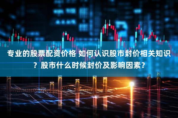 专业的股票配资价格 如何认识股市封价相关知识？股市什么时候封价及影响因素？