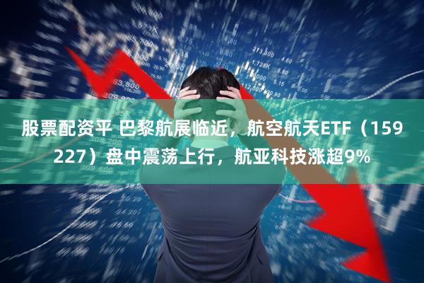 股票配资平 巴黎航展临近，航空航天ETF（159227）盘中震荡上行，航亚科技涨超9%