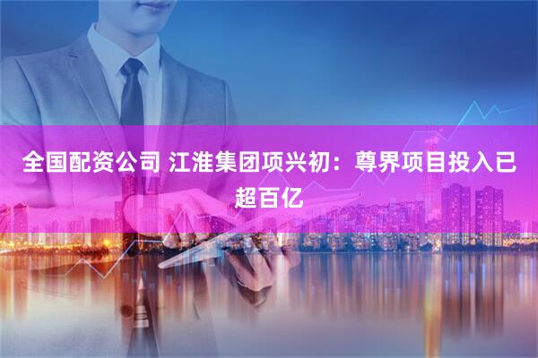 全国配资公司 江淮集团项兴初：尊界项目投入已超百亿