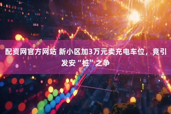 配资网官方网站 新小区加3万元卖充电车位，竟引发安“桩”之争