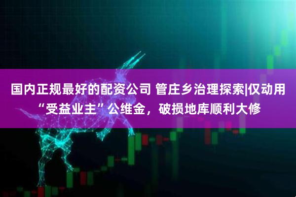 国内正规最好的配资公司 管庄乡治理探索|仅动用“受益业主”公维金，破损地库顺利大修