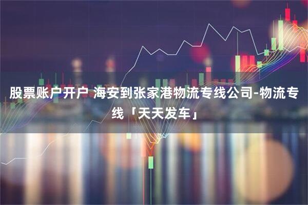 股票账户开户 海安到张家港物流专线公司-物流专线「天天发车」