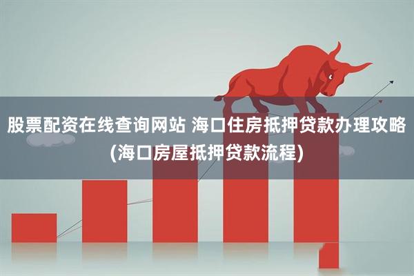 股票配资在线查询网站 海口住房抵押贷款办理攻略(海口房屋抵押贷款流程)