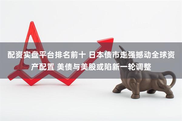 配资实盘平台排名前十 日本债市走强撼动全球资产配置 美债与美股或陷新一轮调整