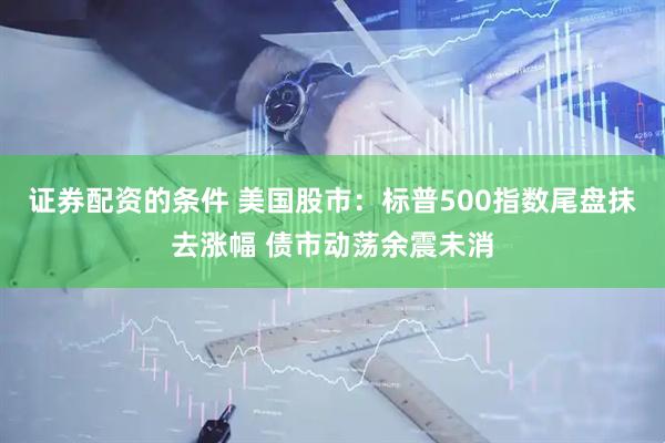 证券配资的条件 美国股市：标普500指数尾盘抹去涨幅 债市动荡余震未消
