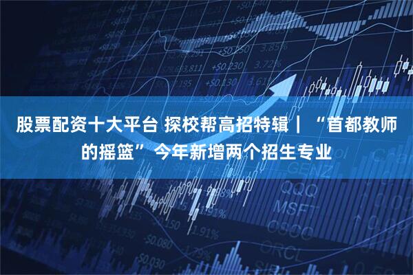 股票配资十大平台 探校帮高招特辑｜ “首都教师的摇篮” 今年新增两个招生专业