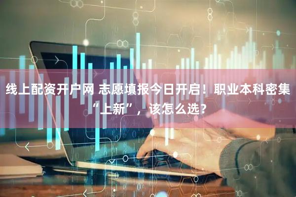 线上配资开户网 志愿填报今日开启！职业本科密集“上新”，该怎么选？