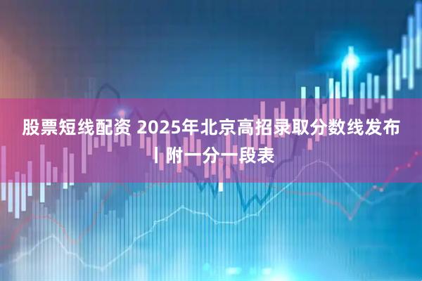 股票短线配资 2025年北京高招录取分数线发布丨附一分一段表