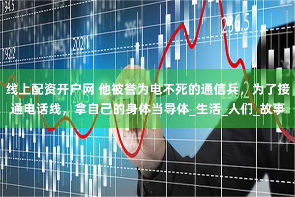 线上配资开户网 他被誉为电不死的通信兵，为了接通电话线，拿自己的身体当导体_生活_人们_故事