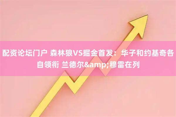 配资论坛门户 森林狼VS掘金首发：华子和约基奇各自领衔 兰德尔&穆雷在列